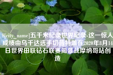西宁五千米纪录世界纪录-这一惊人成绩由乌干达选手切普特盖在2020年8月14日世界田联钻石联赛揭幕战摩纳哥站创造