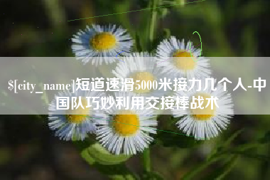 西宁短道速滑5000米接力几个人-中国队巧妙利用交接棒战术