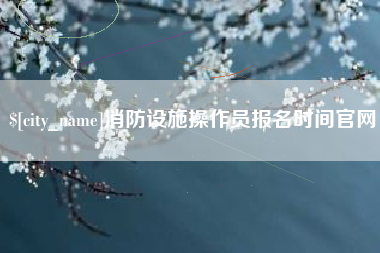 西宁消防设施操作员报名时间官网