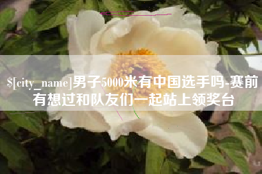 西宁男子5000米有中国选手吗-赛前有想过和队友们一起站上领奖台