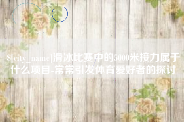 西宁滑冰比赛中的5000米接力属于什么项目-常常引发体育爱好者的探讨